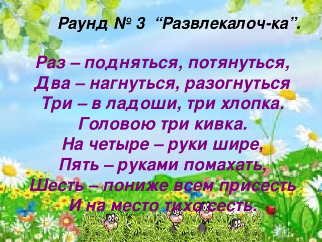    Раунд № 3 “Развлекалоч-ка”.  Раз – подняться, потянуться, Два – нагнуться, разогнуться Три – в ладоши, три хлопка. Головою три кивка. На четыре – руки шире, Пять – руками помахать, Шесть – пониже всем присесть И на место тихо сесть.   