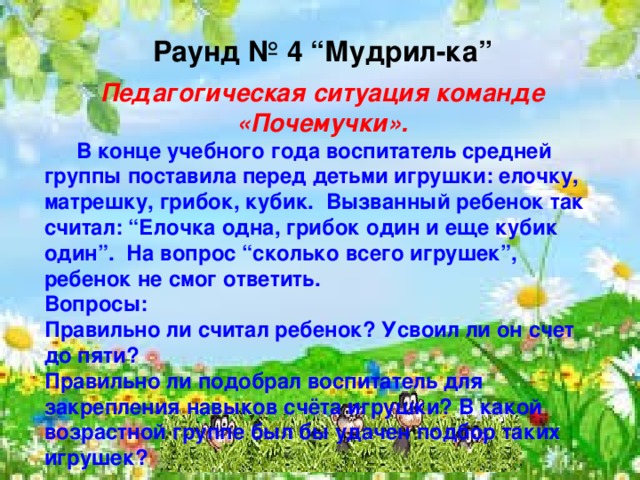    Раунд № 4 “Мудрил-ка”  Педагогическая ситуация команде «Почемучки».  В конце учебного года воспитатель средней группы поставила перед детьми игрушки: елочку, матрешку, грибок, кубик. Вызванный ребенок так считал: “Елочка одна, грибок один и еще кубик один”. На вопрос “сколько всего игрушек”, ребенок не смог ответить. Вопросы: Правильно ли считал ребенок? Усвоил ли он счет до пяти? Правильно ли подобрал воспитатель для закрепления навыков счёта игрушки? В какой возрастной группе был бы удачен подбор таких игрушек?   