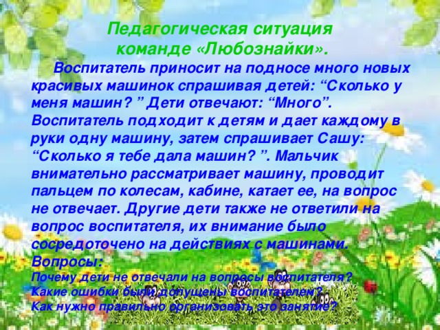   Педагогическая ситуация команде «Любознайки».  Воспитатель приносит на подносе много новых красивых машинок спрашивая детей: “Сколько у меня машин? ” Дети отвечают: “Много”. Воспитатель подходит к детям и дает каждому в руки одну машину, затем спрашивает Сашу: “Сколько я тебе дала машин? ”. Мальчик внимательно рассматривает машину, проводит пальцем по колесам, кабине, катает ее, на вопрос не отвечает. Другие дети также не ответили на вопрос воспитателя, их внимание было сосредоточено на действиях с машинами. Вопросы: Почему дети не отвечали на вопросы воспитателя? Какие ошибки были допущены воспитателем? Как нужно правильно организовать это занятие?   
