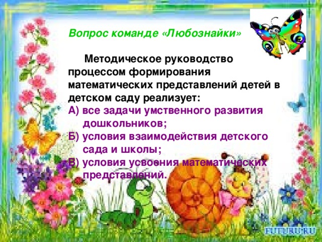   Вопрос команде «Любознайки»   Методическое руководство процессом формирования математических представлений детей в детском саду реализует: А) все задачи умственного развития  дошкольников; Б) условия взаимодействия детского  сада и школы; В) условия усвоения математических  представлений.  