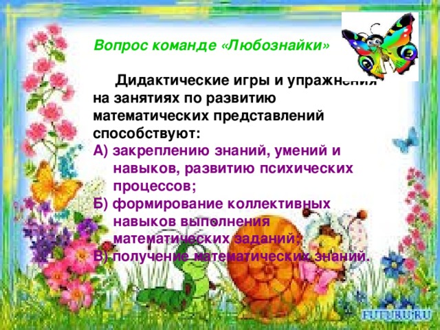   Вопрос команде «Любознайки»   Дидактические игры и упражнения на занятиях по развитию математических представлений способствуют: А) закреплению знаний, умений и  навыков, развитию психических  процессов; Б) формирование коллективных  навыков выполнения  математических заданий; В) получение математических знаний.  