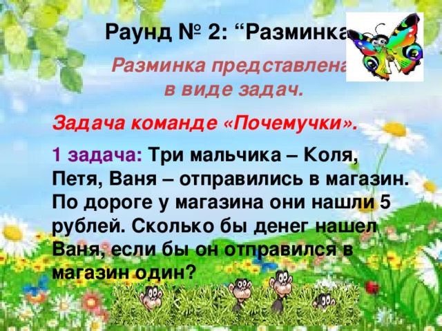   Раунд № 2: “Разминка”  Разминка представлена в виде задач.  Задача команде «Почемучки».  1 задача: Три мальчика – Коля, Петя, Ваня – отправились в магазин. По дороге у магазина они нашли 5 рублей. Сколько бы денег нашел Ваня, если бы он отправился в магазин один?     