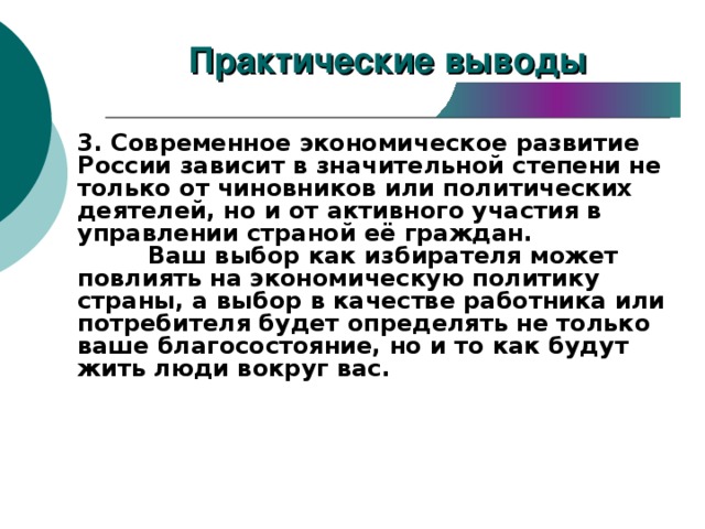 Практические выводы 3. Современное экономическое развитие России зависит в значительной степени не только от чиновников или политических деятелей, но и от активного участия в управлении страной её граждан.  Ваш выбор как избирателя может повлиять на экономическую политику страны, а выбор в качестве работника или потребителя будет определять не только ваше благосостояние, но и то как будут жить люди вокруг вас. 