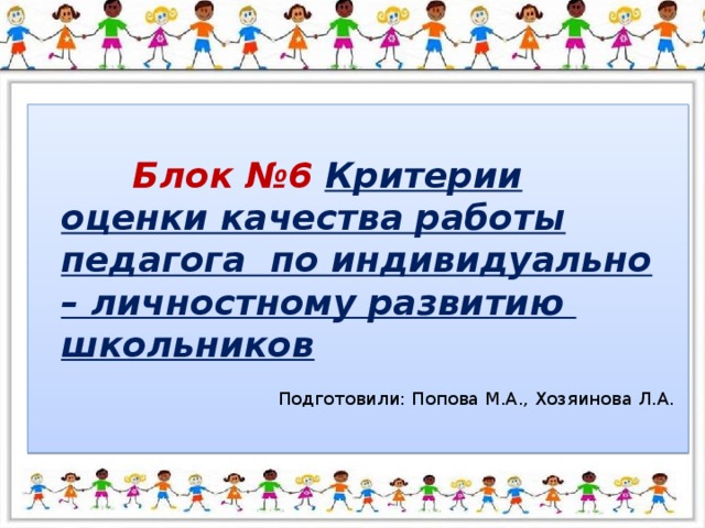 Блок №6 Критерии оценки качества работы педагога по индивидуально – личностному развитию школьников Подготовили: Попова М.А., Хозяинова Л.А.