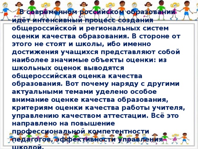 В современном российском образовании идёт интенсивный процесс создания общероссийской и региональных систем оценки качества образования. В стороне от этого не стоят и школы, ибо именно достижения учащихся представляют собой наиболее значимые объекты оценки: из школьных оценок выводятся общероссийская оценка качества образования. Вот почему наряду с другими актуальными темами уделено особое внимание оценке качества образования, критериям оценки качества работы учителя, управлению качеством аттестации. Всё это направлено на повышение профессиональной компетентности педагогов, эффективности управления школой. 