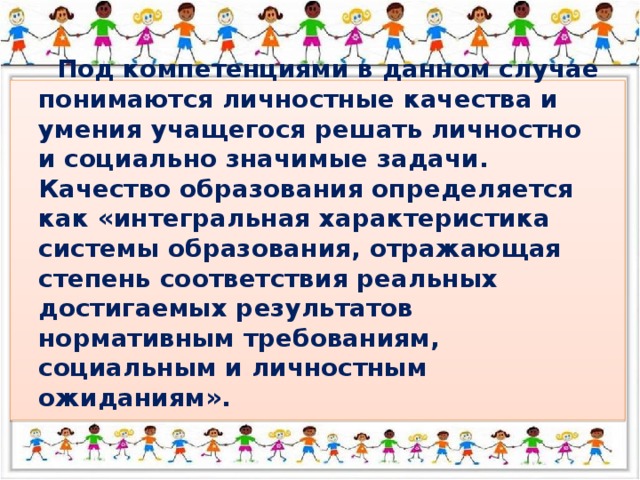 Под компетенциями в данном случае понимаются личностные качества и умения учащегося решать личностно и социально значимые задачи. Качество образования определяется как «интегральная характеристика системы образования, отражающая степень соответствия реальных достигаемых результатов нормативным требованиям, социальным и личностным ожиданиям».