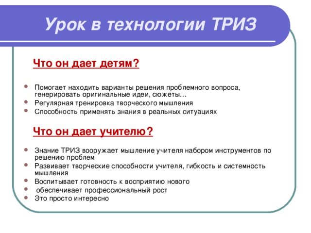 Урок в технологии ТРИЗ    Что он дает детям? Помогает находить варианты решения проблемного вопроса, генерировать оригинальные идеи, сюжеты… Регулярная тренировка творческого мышления Способность применять знания в реальных ситуациях   Что он дает учителю?