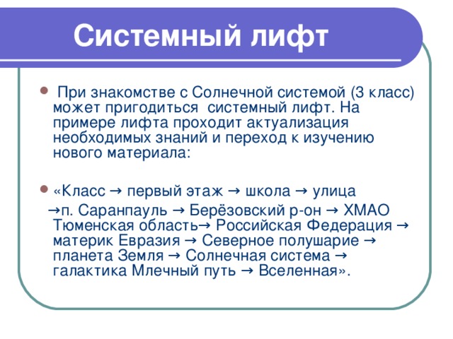 Системный лифт  При знакомстве с Солнечной системой (3 класс) может пригодиться системный лифт. На примере лифта проходит актуализация необходимых знаний и переход к изучению нового материала:  «Класс → первый этаж → школа → улица → п. Саранпауль → Берёзовский р-он → ХМАО Тюменская область→ Российская Федерация → материк Евразия → Северное полушарие → планета Земля → Солнечная система → галактика Млечный путь → Вселенная».