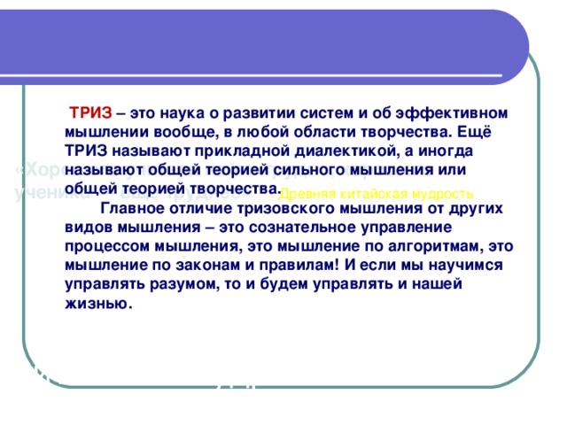 «Хорошего учителя найти трудно, хорошего ученика — еще труднее» Древняя китайская мудрость     Древняя китайская мудрость  ТРИЗ – это наука о развитии систем и об эффективном мышлении вообще, в любой области творчества. Ещё ТРИЗ называют прикладной диалектикой, а иногда называют общей теорией сильного мышления или общей теорией творчества.   Главное отличие тризовского мышления от других видов мышления – это сознательное управление процессом мышления, это мышление по алгоритмам, это мышление по законам и правилам! И если мы научимся управлять разумом, то и будем управлять и нашей жизнью.