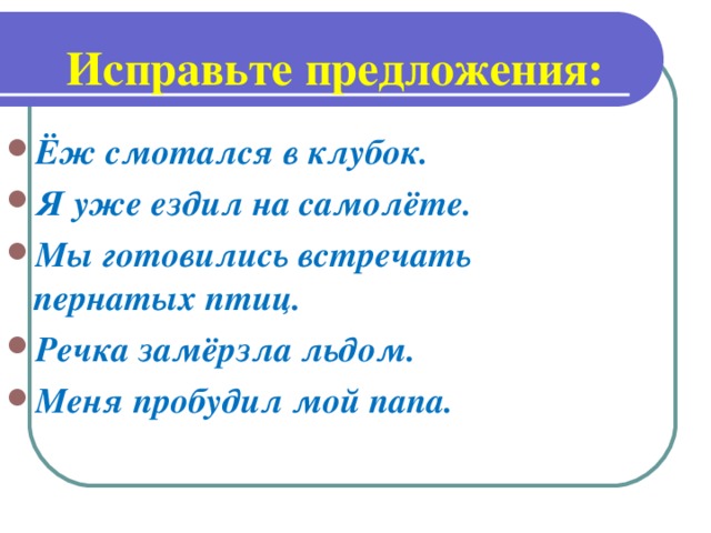 Исправьте предложения: Ёж смотался в клубок. Я уже ездил на самолёте. Мы готовились встречать пернатых птиц. Речка замёрзла льдом. Меня пробудил мой папа.
