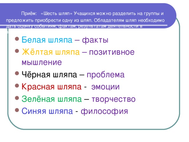 Приём: «Шесть шляп» Учащихся можно разделить на группы и предложить приобрести одну из шляп. Обладателям шляп необходимо дать оценку событиям, фактам, результатам деятельности в зависимости от цвета.