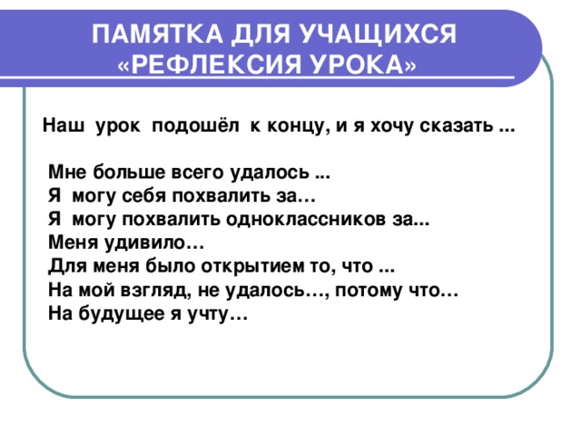 ПАМЯТКА ДЛЯ УЧАЩИХСЯ «РЕФЛЕКСИЯ УРОКА»     Наш урок подошёл  к концу, и я хочу сказать ...  Мне больше всего удалось ... Я могу себя похвалить за… Я могу похвалить одноклассников за... Меня удивило… Для меня было открытием то, что ... На мой взгляд, не удалось…, потому что… На будущее я учту…