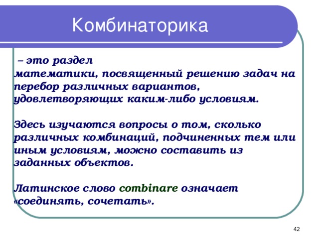 Комбинаторика  – это раздел математики, посвященный решению задач на перебор различных вариантов, удовлетворяющих каким-либо условиям.  Здесь изучаются вопросы о том, сколько различных комбинаций, подчиненных тем или иным условиям, можно составить из заданных объектов.  Латинское слово combinare означает «соединять, сочетать».