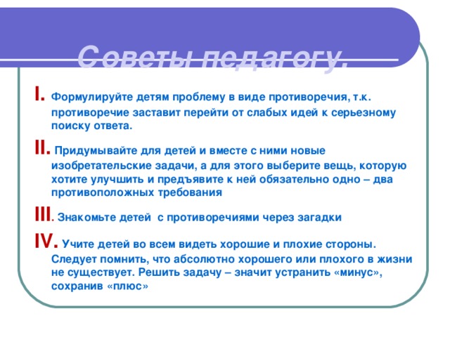 Советы педагогу.   I.  Формулируйте детям проблему в виде противоречия, т.к. противоречие заставит перейти от слабых идей к серьезному поиску ответа. II . Придумывайте для детей и вместе с ними новые изобретательские задачи, а для этого выберите вещь, которую хотите улучшить и предъявите к ней обязательно одно – два противоположных требования III . Знакомьте детей с противоречиями через загадки IV .  Учите детей во всем видеть хорошие и плохие стороны. Следует помнить, что абсолютно хорошего или плохого в жизни не существует. Решить задачу – значит устранить «минус», сохранив «плюс»