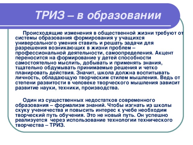 ТРИЗ – в образовании  Происходящие изменения в общественной жизни требуют от системы образования формирования у учащихся универсального умения ставить и решать задачи для разрешения возникающих в жизни проблем – профессиональной деятельности, самоопределения. Акцент переносится на формирование у детей способности самостоятельно мыслить, добывать и применять знания, тщательно обдумывать принимаемые решения и четко планировать действия. Значит, школа должна воспитывать личность, обладающую творческим стилем мышления. Ведь от степени развитости в человеке творческого мышления зависит развитие науки, техники, производства.   Один из существенных недостатков современного образования – формализм знаний. Чтобы изгнать из школы скуку ученичества и повысить интерес к учебе необходим творческий путь обучения. Это не новый путь. Он успешно реализуется через использование технологии технического творчества – ТРИЗ.