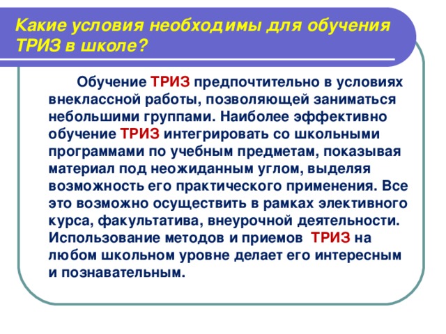 Какие условия необходимы для обучения ТРИЗ в школе?  Обучение ТРИЗ предпочтительно в условиях внеклассной работы, позволяющей заниматься небольшими группами. Наиболее эффективно обучение ТРИЗ интегрировать со школьными программами по учебным предметам, показывая материал под неожиданным углом, выделяя возможность его практического применения. Все это возможно осуществить в рамках элективного курса, факультатива, внеурочной деятельности. Использование методов и приемов ТРИЗ на любом школьном уровне делает его интересным и познавательным.