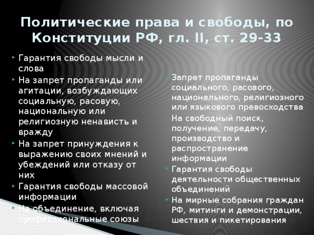 Политические права и свободы, по Конституции РФ, гл. II, ст. 29-33 Гарантия свободы мысли и слова На запрет пропаганды или агитации, возбуждающих социальную, расовую, национальную или религиозную ненависть и вражду На запрет принуждения к выражению своих мнений и убеждений или отказу от них Гарантия свободы массовой информации На объединение, включая профессиональные союзы Запрет пропаганды социального, расового, национального, религиозного или языкового превосходства На свободный поиск, получение, передачу, производство и распространение информации Гарантия свободы деятельности общественных объединений На мирные собрания граждан РФ, митинги и демонстрации, шествия и пикетирования 