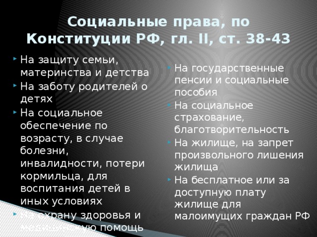 Социальные права, по Конституции РФ, гл. II, ст. 38-43 На защиту семьи, материнства и детства На заботу родителей о детях На социальное обеспечение по возрасту, в случае болезни, инвалидности, потери кормильца, для воспитания детей в иных условиях На охрану здоровья и медицинскую помощь На государственные пенсии и социальные пособия На социальное страхование, благотворительность На жилище, на запрет произвольного лишения жилища На бесплатное или за доступную плату жилище для малоимущих граждан РФ 