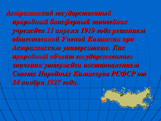 Астраханский государственный природный биосферный заповедник учрежден 11 апреля 1919 года решением общественной Ученой Комиссии при Астраханском университете. Как природный объект государственного значения утвержден постановлением Совета Народных Комисаров РСФСР от 24 ноября 1927 года. 