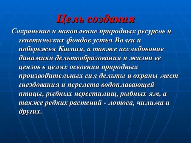 Цель создания Сохранение и накопление природных ресурсов и генетических фондов устья Волги и побережья Каспия, а также исследование динамики дельтообразования и жизни ее цензов в целях освоения природных производительных сил дельты и охраны мест гнездования и перелета водоплавающей птицы, рыбных нерестилищ, рыбных ям, а также редких растений - лотоса, чилима и других. 