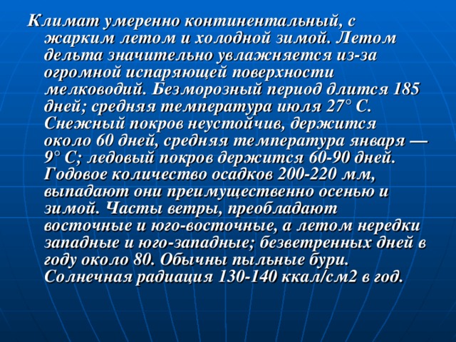 Климат умеренно континентальный, с жарким летом и холодной зимой. Летом дельта значительно увлажняется из-за огромной испаряющей поверхности мелководий. Безморозный период длится 185 дней; средняя температура июля 27° С. Снежный покров неустойчив, держится около 60 дней, средняя температура января — 9° С; ледовый покров держится 60-90 дней. Годовое количество осадков 200-220 мм, выпадают они преимущественно осенью и зимой. Часты ветры, преобладают восточные и юго-восточные, а летом нередки западные и юго-западные; безветренных дней в году около 80. Обычны пыльные бури. Солнечная радиация 130-140 ккал/см2 в год. 