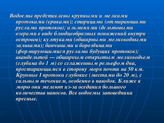 Водоемы представлены крупными и мелкими протоками (ериками); старицами (отмирающими руслами протоков); ильменями (дельтовыми озерами в виде блюдцеобразных понижений внутри островов); култуками (обширными мелководными заливами); банчинами и бороздинами (формирующимися руслами будущих протоков); авандельтой — обширным открытым мелководьем (глубина до 1 м) со сглаженным рельефом дна, простирающимся в сторону моря почти на 50 км. Крупные I протоки глубокие (местами до 20 м), с сильным течением, особенно в паводок. Ближе к морю они мелеют из-за оседания большого количества наносов. Все водоемы заповедника пресные. 