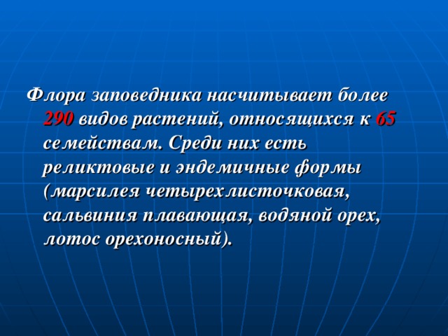 Флора заповедника насчитывает более 290 видов растений, относящихся к 65 семействам. Среди них есть реликтовые и эндемичные формы (марсилея четырехлисточковая, сальвиния плавающая, водяной орех, лотос орехоносный). 