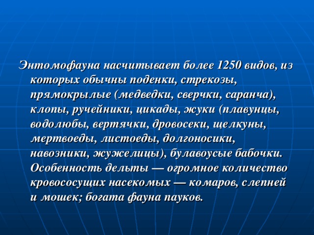 Энтомофауна насчитывает более 1250 видов, из которых обычны поденки, стрекозы, прямокрылые (медведки, сверчки, саранча), клопы, ручейники, цикады, жуки (плавунцы, водолюбы, вертячки, дровосеки, щелкуны, мертвоеды, листоеды, долгоносики, навозники, жужелицы), булавоусые бабочки. Особенность дельты — огромное количество кровососущих насекомых — комаров, слепней и мошек; богата фауна пауков. 
