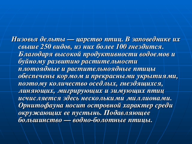 Низовья дельты — царство птиц. В заповеднике их свыше 250 видов, из них более 100 гнездится. Благодаря высокой продуктивности водоемов и буйному развитию растительности плотоядные и растительноядные птицы обеспечены кормом и прекрасными укрытиями, поэтому количество оседлых, гнездящихся, линяющих, мигрирующих и зимующих птиц исчисляется здесь несколькими миллионами. Орнитофауна носит островной характер среди окружающих ее пустынь. Подавляющее большинство — водно-болотные птицы. 