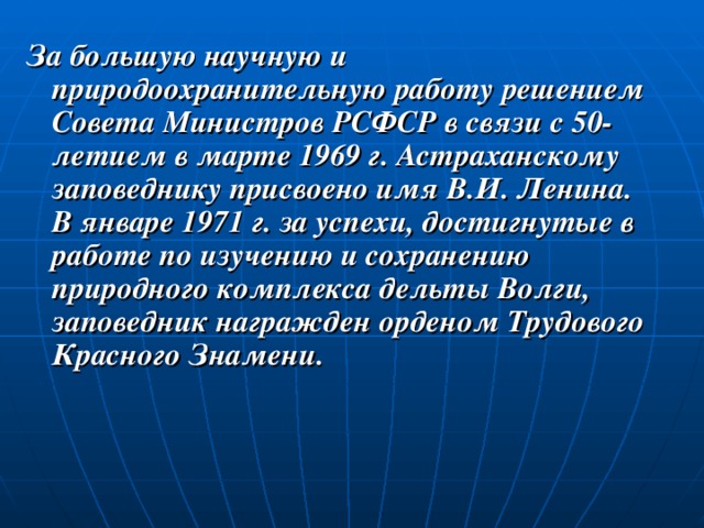 За большую научную и природоохранительную работу решением Совета Министров РСФСР в связи с 50-летием в марте 1969 г. Астраханскому заповеднику присвоено имя В.И. Ленина. В январе 1971 г. за успехи, достигнутые в работе по изучению и сохранению природного комплекса дельты Волги, заповедник награжден орденом Трудового Красного Знамени. 