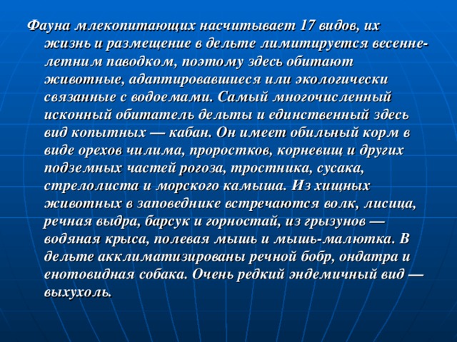 Фауна млекопитающих насчитывает 17 видов, их жизнь и размещение в дельте лимитируется весенне-летним паводком, поэтому здесь обитают животные, адаптировавшиеся или экологически связанные с водоемами. Самый многочисленный исконный обитатель дельты и единственный здесь вид копытных — кабан. Он имеет обильный корм в виде орехов чилима, проростков, корневищ и других подземных частей рогоза, тростника, сусака, стрелолиста и морского камыша. Из хищных животных в заповеднике встречаются волк, лисица, речная выдра, барсук и горностай, из грызунов — водяная крыса, полевая мышь и мышь-малютка. В дельте акклиматизированы речной бобр, ондатра и енотовидная собака. Очень редкий эндемичный вид — выхухоль. 