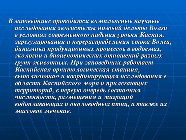 В заповеднике проводятся комплексные научные исследования экосистемы низовий дельты Волги в условиях современного падения уровня Каспия, зарегулирования и перераспределения стока Волги, динамики продукционных процессов в водоемах, экологии и биоценотических отношений разных групп животных. При заповеднике работает Каспийская орнитологическая станция, выполняющая и координирующая исследования в области Каспийского моря и прилегающих территорий, в первую очередь состояния численности, размещения и миграций водоплавающих и околоводных птиц, а также их массовое мечение. 