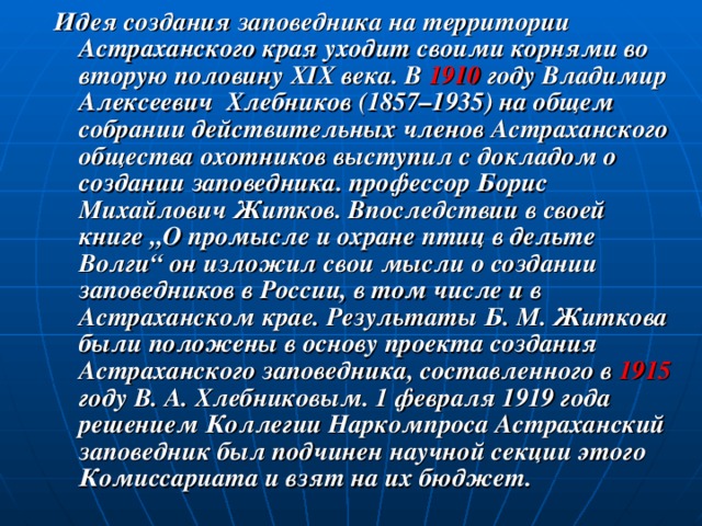 Идея создания заповедника на территории Астраханского края уходит своими корнями во вторую половину XIX века. В 1910 году Владимир Алексеевич Хлебников (1857–1935) на общем собрании действительных членов Астраханского общества охотников выступил с докладом о создании заповедника. профессор Борис Михайлович Житков. Впоследствии в своей книге „О промысле и охране птиц в дельте Волги“ он изложил свои мысли о создании заповедников в России, в том числе и в Астраханском крае. Результаты Б. М. Житкова были положены в основу проекта создания Астраханского заповедника, составленного в 1915 году В. А. Хлебниковым. 1 февраля 1919 года решением Коллегии Наркомпроса Астраханский заповедник был подчинен научной секции этого Комиссариата и взят на их бюджет.  