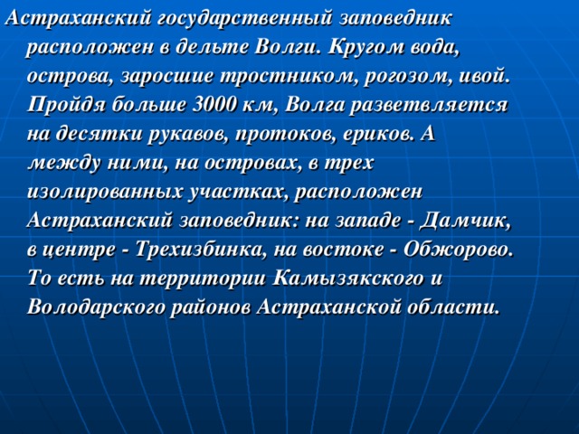 Астраханский государственный заповедник расположен в дельте Волги. Кругом вода, острова, заросшие тростником, рогозом, ивой. Пройдя больше 3000 км, Волга разветвляется на десятки рукавов, протоков, ериков. А между ними, на островах, в трех изолированных участках, расположен Астраханский заповедник: на западе - Дамчик, в центре - Трехизбинка, на востоке - Обжорово. То есть на территории Камызякского и Володарского районов Астраханской области. 