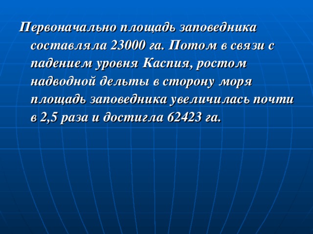 Первоначально площадь заповедника составляла 23000 га. Потом в связи с падением уровня Каспия, ростом надводной дельты в сторону моря площадь заповедника увеличилась почти в 2,5 раза и достигла 62423 га. 