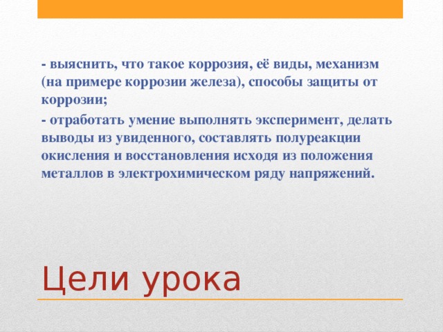 - выяснить, что такое коррозия, её виды, механизм (на примере коррозии железа), способы защиты от коррозии; - отработать умение выполнять эксперимент, делать выводы из увиденного, составлять полуреакции окисления и восстановления исходя из положения металлов в электрохимическом ряду напряжений. Цели урока 