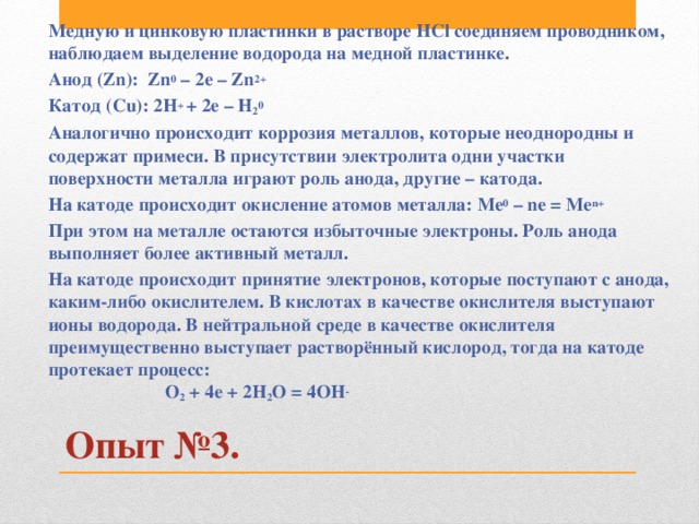 Медную и цинковую пластинки в растворе НСl соединяем проводником, наблюдаем выделение водорода на медной пластинке. Анод (Zn): Zn 0 – 2e – Zn 2+ Катод (Сu): 2H + + 2e – H 2 0 Аналогично происходит коррозия металлов, которые неоднородны и содержат примеси. В присутствии электролита одни участки поверхности металла играют роль анода, другие – катода. На катоде происходит окисление атомов металла: Ме 0 – ne = Me n+ При этом на металле остаются избыточные электроны. Роль анода выполняет более активный металл. На катоде происходит принятие электронов, которые поступают с анода, каким-либо окислителем. В кислотах в качестве окислителя выступают ионы водорода. В нейтральной среде в качестве окислителя преимущественно выступает растворённый кислород, тогда на катоде протекает процесс: О 2 + 4е + 2Н 2 О = 4ОН - Опыт №3.   