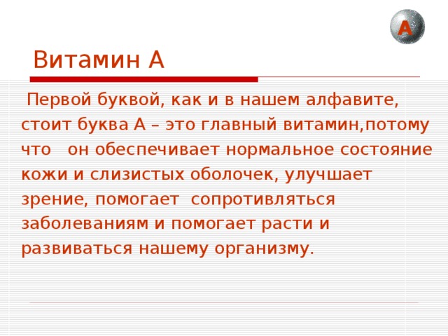 А Витамин А  Первой буквой, как и в нашем алфавите, стоит буква А – это главный витамин,потому что он обеспечивает нормальное состояние кожи и слизистых оболочек, улучшает зрение, помогает сопротивляться заболеваниям и помогает расти и развиваться нашему организму. 