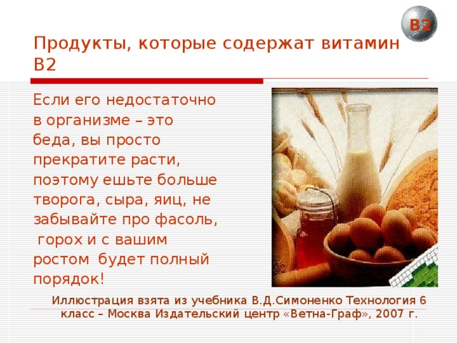 В2 Продукты, которые содержат витамин В2 Если его недостаточно в организме – это беда, вы просто прекратите расти, поэтому ешьте больше творога, сыра, яиц, не забывайте про фасоль,  горох и с вашим ростом будет полный порядок! Иллюстрация взята из учебника В.Д.Симоненко Технология 6 класс – Москва Издательский центр «Ветна-Граф», 2007 г. 