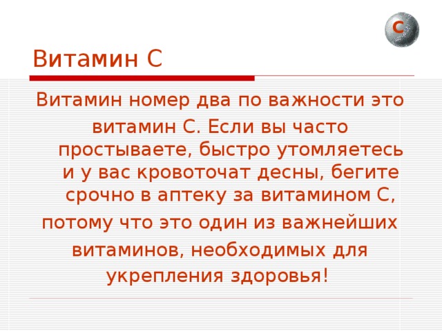 С Витамин С Витамин номер два по важности это витамин С. Если вы часто простываете, быстро утомляетесь и у вас кровоточат десны, бегите срочно в аптеку за витамином С, потому что это один из важнейших витаминов, необходимых для укрепления здоровья!  