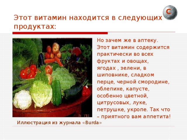 С Этот витамин находится в следующих продуктах: Но зачем же в аптеку. Этот витамин содержится практически во всех фруктах и овощах, ягодах , зелени, в шиповнике, сладком перце, черной смородине, облепихе, капусте, особенно цветной, цитрусовых, луке, петрушке, укропе. Так что – приятного вам аппетита!  Иллюстрация из журнала « Burda » 