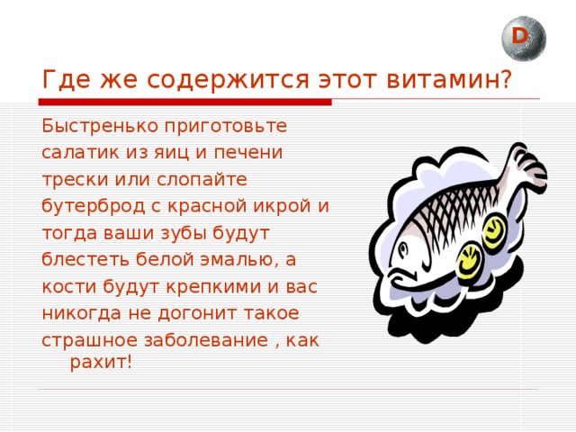 D Где же содержится этот витамин? Быстренько приготовьте салатик из яиц и печени трески или слопайте бутерброд с красной икрой и тогда ваши зубы будут блестеть белой эмалью, а кости будут крепкими и вас никогда не догонит такое страшное заболевание , как рахит! 