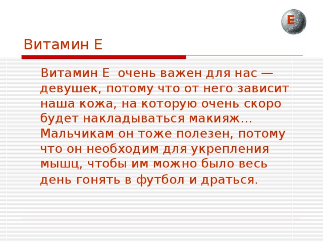 Е Витамин Е  Витамин Е очень важен для нас — девушек, потому что от него зависит наша кожа, на которую очень скоро будет накладываться макияж… Мальчикам он тоже полезен, потому что он необходим для укрепления мышц, чтобы им можно было весь день гонять в футбол и драться.  