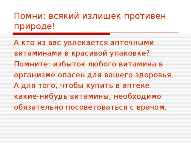 Помни: всякий излишек противен природе! А кто из вас увлекается аптечными витаминами в красивой упаковке? Помните: избыток любого витамина в организме опасен для вашего здоровья. А для того, чтобы купить в аптеке какие-нибудь витамины, необходимо обязательно посоветоваться с врачом. 