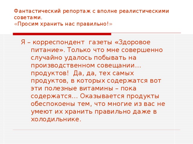 Фантастический репортаж с вполне реалистическими советами.  «Просим хранить нас правильно!»   Я – корреспондент газеты «Здоровое питание». Только что мне совершенно случайно удалось побывать на производственном совещании… продуктов! Да, да, тех самых продуктов, в которых содержатся вот эти полезные витамины – пока содержатся… Оказывается продукты обеспокоены тем, что многие из вас не умеют их хранить правильно даже в холодильнике. 