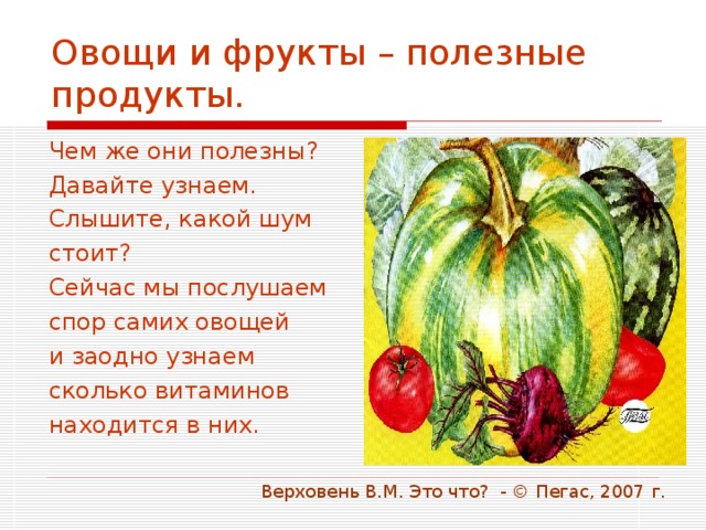 Овощи и фрукты – полезные продукты. Чем же они полезны? Давайте узнаем. Слышите, какой шум стоит? Сейчас мы послушаем спор самих овощей и заодно узнаем сколько витаминов находится в них.  Верховень В.М. Это что? - © Пегас, 2007 г. 