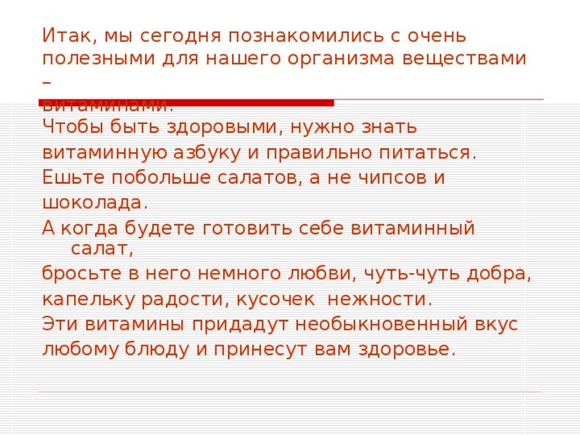 Итак, мы сегодня познакомились с очень полезными для нашего организма веществами –  витаминами. Чтобы быть здоровыми, нужно знать витаминную азбуку и правильно питаться. Ешьте побольше салатов, а не чипсов и шоколада. А когда будете готовить себе витаминный салат, бросьте в него немного любви, чуть-чуть добра, капельку радости, кусочек нежности. Эти витамины придадут необыкновенный вкус любому блюду и принесут вам здоровье. 