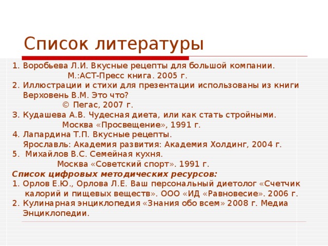Список литературы 1. Воробьева Л.И. Вкусные рецепты для большой компании.  М.:АСТ-Пресс книга. 2005 г. 2. Иллюстрации и стихи для презентации использованы из книги  Верховень В.М. Это что?  © Пегас, 2007 г.  3. Кудашева А.В. Чудесная диета, или как стать стройными.  Москва «Просвещение», 1991 г. 4. Лапардина Т.П. Вкусные рецепты.  Ярославль: Академия развития: Академия Холдинг, 2004 г. 5. Михайлов В.С. Семейная кухня.  Москва «Советский спорт». 1991 г. Список цифровых методических ресурсов: 1. Орлов Е.Ю., Орлова Л.Е. Ваш персональный диетолог «Счетчик калорий и пищевых веществ». ООО «ИД «Равновесие». 2006 г. 2. Кулинарная энциклопедия «Знания обо всем» 2008 г. Медиа  Энциклопедии. 