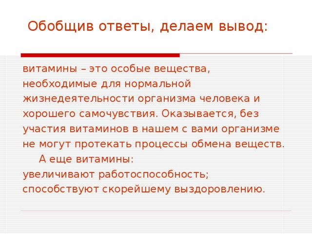  Обобщив ответы, делаем вывод:   витамины – это особые вещества, необходимые для нормальной жизнедеятельности организма человека и хорошего самочувствия. Оказывается, без участия витаминов в нашем с вами организме не могут протекать процессы обмена веществ.  А еще витамины: увеличивают работоспособность; способствуют скорейшему выздоровлению. 