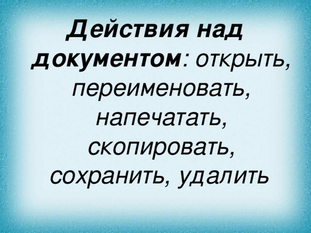 Действия над документом : открыть , переименовать, напечатать, скопировать, сохранить, удалить  